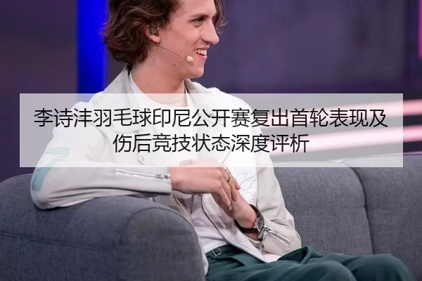 李诗沣羽毛球印尼公开赛复出首轮表现及伤后竞技状态深度评析